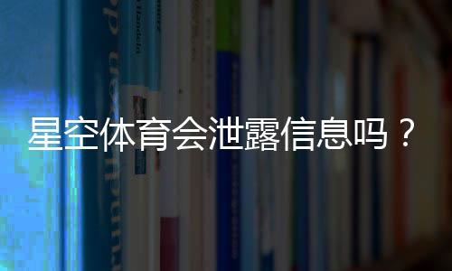 星空体育会泄露信息吗?隐私安全风险全面解析与防护指南