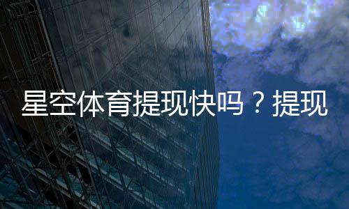 星空体育提现快吗?提现到账速度、流程与常见问题全解析