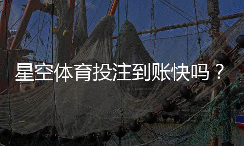 星空体育投注到账快吗?提现到账速度、影响因素与常见问题详解