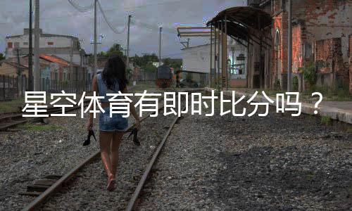 星空体育有即时比分吗?实时比分功能详解与查看方法