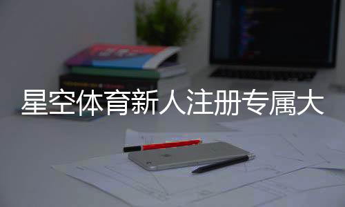 星空体育新人注册专属大礼包怎么领取?注册步骤、优惠内容与常见问题详解