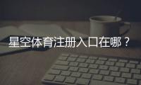 星空体育注册入口在哪？新手注册流程与安全注意事项一步看懂