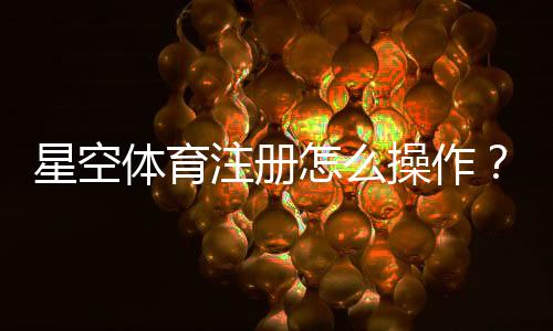 星空体育注册怎么操作?新手开户流程、APP下载与实名认证详细教程