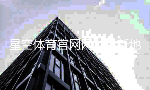星空体育官网网址最新地址：官网入口、登录与注册全攻略