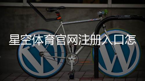 星空体育官网注册入口怎么进?官网注册流程、快速图文教程与安全注意事项