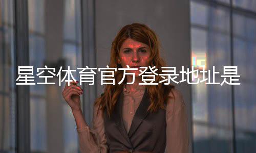 星空体育官方登录地址是什么?2026最新入口、常见问题与安全登录指南