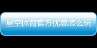 星空体育官方优惠怎么玩？最新活动、领取攻略与使用规则全解析
