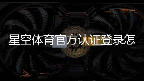 星空体育官方认证登录怎么操作?官方注册、实名认证与安全登录全流程指南