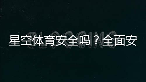 星空体育安全吗?全面安全评测与新手防骗使用指南
