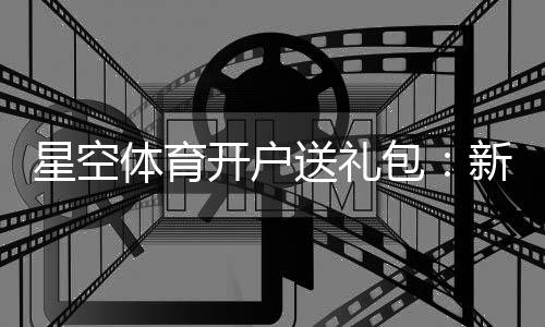 星空体育开户送礼包：新手注册领取全流程与礼包内容详解