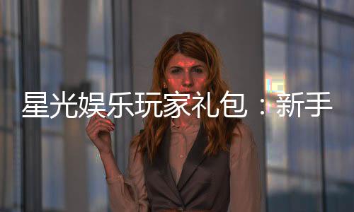 星光娱乐玩家礼包:新手必领的超值福利与独家优惠