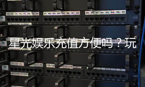 星光娱乐充值方便吗?玩家实测充值流程与到账速度解析
