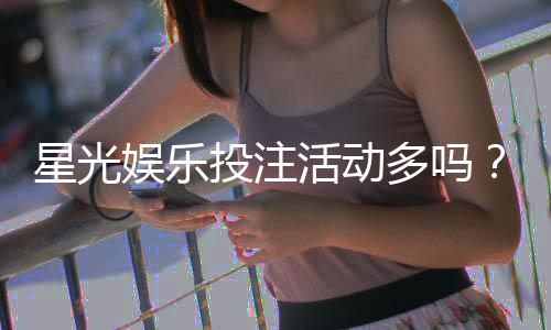 星光娱乐投注活动多吗?深度解析平台特色与福利优势