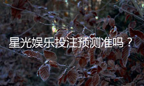 星光娱乐投注预测准吗?资深玩家实测分析与技巧分享