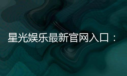 星光娱乐最新官网入口:快速注册畅享豪华游戏礼包