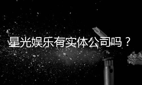 星光娱乐有实体公司吗?深度解析其线下运营与资质背景