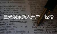 星光娱乐新人开户：轻松注册即享豪华首存礼遇