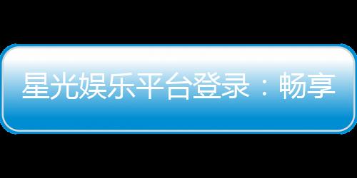 星光娱乐平台登录:畅享顶级棋牌与电子游艺的星光之旅