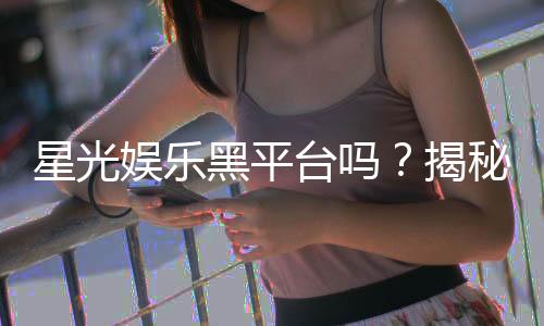 星光娱乐黑平台吗?揭秘其真伪与玩家避坑指南