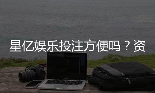 星亿娱乐投注方便吗?资深玩家分享快速上手体验