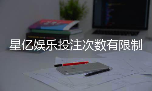 星亿娱乐投注次数有限制吗?详解平台规则与玩法限制