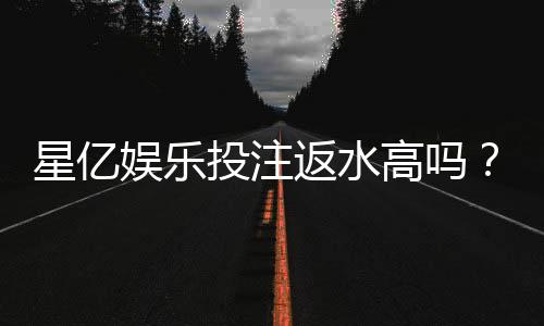 星亿娱乐投注返水高吗？揭秘高返水背后的真实福利