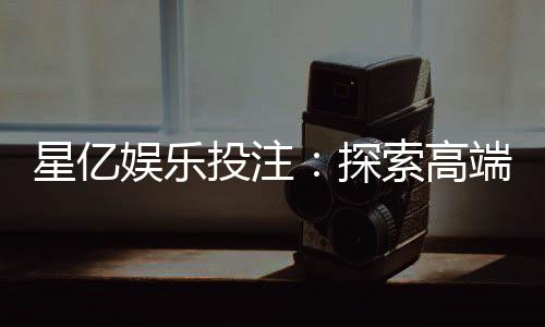 星亿娱乐投注:探索高端博彩体验与赢利技巧