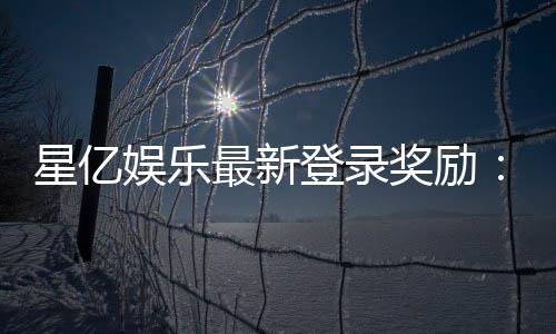 星亿娱乐最新登录奖励：新会员专享豪礼与首存优惠揭秘