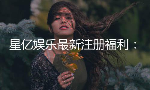 星亿娱乐最新注册福利:新会员专享豪礼与高额返水活动
