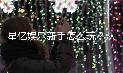 星亿娱乐新手怎么玩?从注册到赢钱的完整指南