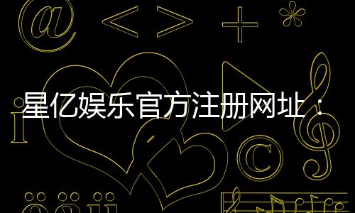 星亿娱乐官方注册网址:轻松获取最新官网入口与优惠活动