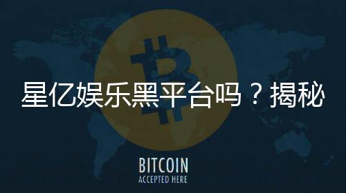 星亿娱乐黑平台吗？揭秘其真实运营内幕与玩家评价