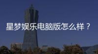 星梦娱乐电脑版怎么样？资深玩家真实体验评测