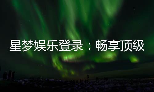 星梦娱乐登录:畅享顶级棋牌电游的豪华体验