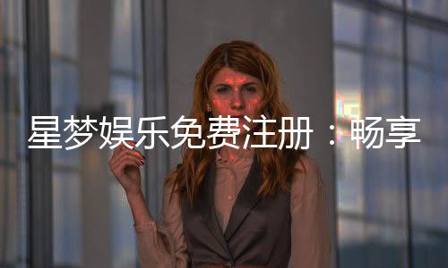 星梦娱乐免费注册:畅享豪华礼包与真人娱乐新体验
