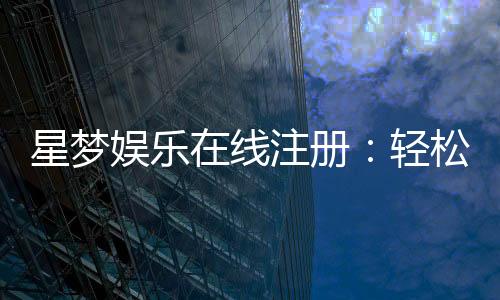 星梦娱乐在线注册:轻松完成开户畅享顶级游戏体验