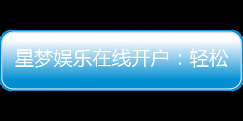 星梦娱乐在线开户:轻松注册畅享顶级棋牌电游盛宴