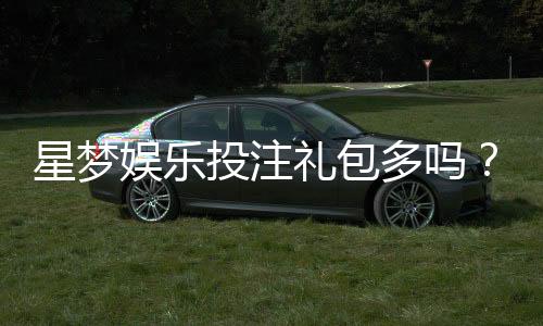 星梦娱乐投注礼包多吗?独家解析礼包种类与领取技巧