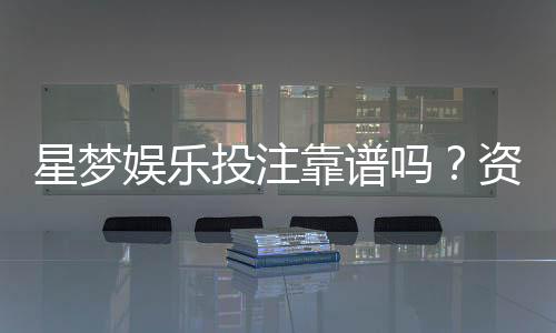 星梦娱乐投注靠谱吗?资深玩家亲测平台安全性与体验分享