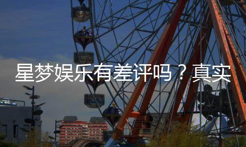星梦娱乐有差评吗?真实玩家体验与评价解析