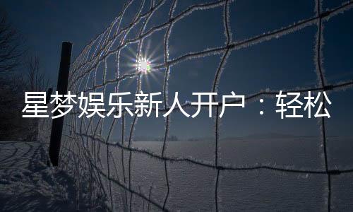 星梦娱乐新人开户:轻松注册享首存礼遇与独家优惠