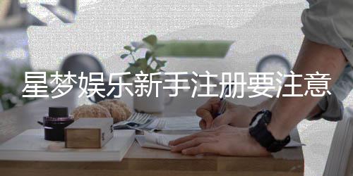 星梦娱乐新手注册要注意什么?5个关键细节助你安全畅玩