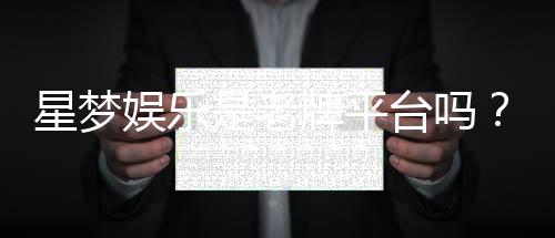 星梦娱乐是老牌平台吗?资深玩家带你揭秘其历史与实力