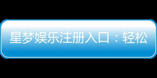 星梦娱乐注册入口:轻松开启你的豪华游戏之旅