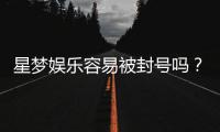 星梦娱乐容易被封号吗？资深玩家揭秘防封技巧与平台稳定性