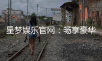 星梦娱乐官网：畅享豪华游戏盛宴与独家优惠