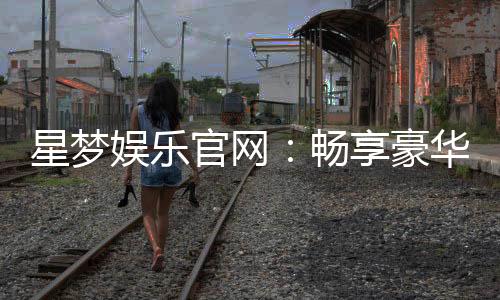 星梦娱乐官网:畅享豪华游戏盛宴与独家优惠