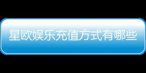 星欧娱乐充值方式有哪些?一文详解各种充值渠道与技巧