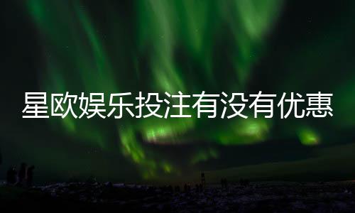 星欧娱乐投注有没有优惠?最新优惠活动及福利解析