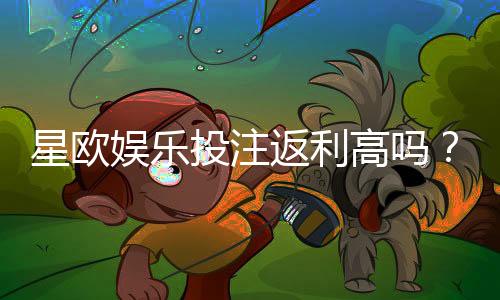 星欧娱乐投注返利高吗?实测高返水活动与独家优惠解析